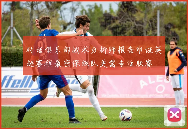 对话俱乐部战术分析师报告印证英超赛程最密保级队更需专注联赛